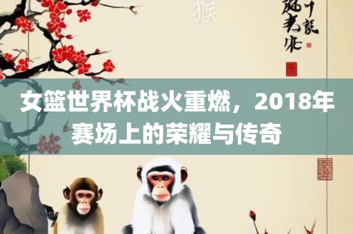 女篮世界杯战火重燃，2018年赛场上的荣耀与传奇