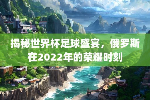 揭秘世界杯足球盛宴，俄罗斯在2022年的荣耀时刻