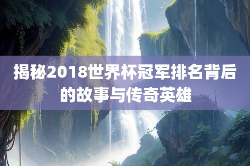 揭秘2018世界杯冠军排名背后的故事与传奇英雄