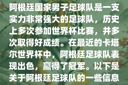 阿根廷国家男子足球队是一支实力非常强大的足球队，历史上多次参加世界杯比赛，并多次取得好成绩。在最近的卡塔尔世界杯中，阿根廷足球队表现出色，赢得了冠军。以下是关于阿根廷足球队的一些信息