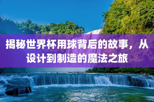揭秘世界杯用球背后的故事，从设计到制造的魔法之旅