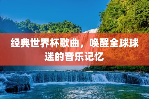 经典世界杯歌曲，唤醒全球球迷的音乐记忆