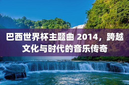巴西世界杯主题曲 2014，跨越文化与时代的音乐传奇
