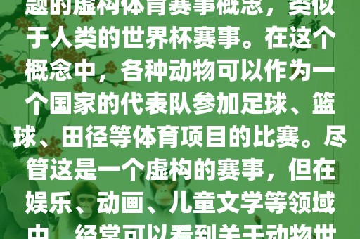动物世界杯是一个以动物为主题的虚构体育赛事概念，类似于人类的世界杯赛事。在这个概念中，各种动物可以作为一个国家的代表队参加足球、篮球、田径等体育项目的比赛。尽管这是一个虚构的赛事，但在娱乐、动画、儿童文学等领域中，经常可以看到关于动物世界杯的故事和情节。