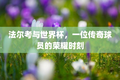 法尔考与世界杯，一位传奇球员的荣耀时刻