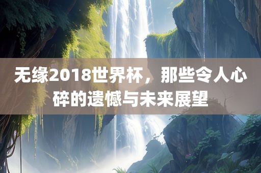 无缘2018世界杯，那些令人心碎的遗憾与未来展望漯河市盈旭机械设备有限公司
