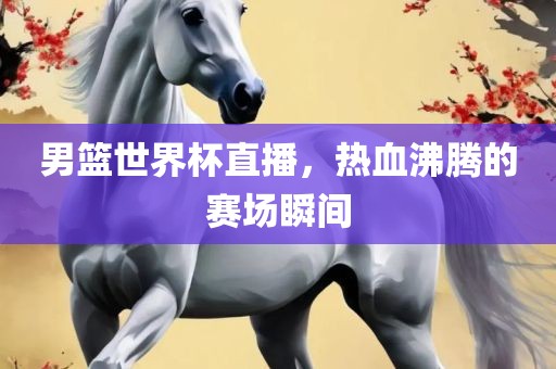 男篮世界杯直播，热血沸腾的赛场瞬间