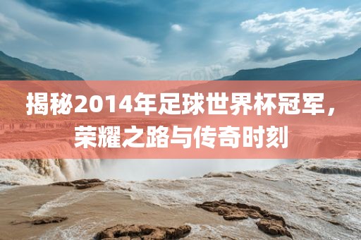 揭秘2014年足球世界杯冠军，荣耀之路与传奇时刻