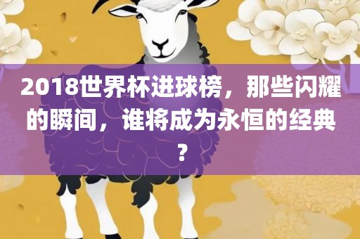 2018世界杯进球榜，那些闪耀的瞬间，谁将成为永恒的经典？