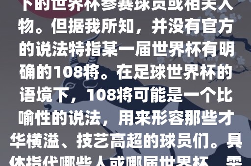 关于世界杯的108将，可能是指在某个特定领域或特定情境下的世界杯参赛球员或相关人物。但据我所知，并没有官方的说法特指某一届世界杯有明确的108将。在足球世界杯的语境下，108将可能是一个比喻性的说法，用来形容那些才华横溢、技艺高超的球员们。具体指代哪些人或哪届世界杯，需要更多的上下文信息才能准确理解。