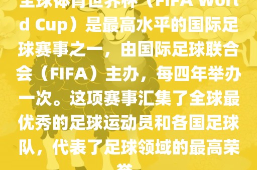 全球体育世界杯（FIFA World Cup）是最高水平的国际足球赛事之一，由国际足球联合会（FIFA）主办，每四年举办一次。这项赛事汇集了全球最优秀的足球运动员和各国足球队，代表了足球领域的最高荣誉。