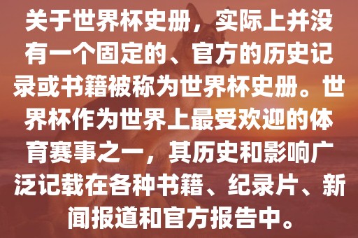 关于世界杯史册，实际上并没有一个固定的、官方的历史记录或书籍被称为世界杯史册。世界杯作为世界上最受欢迎的体育赛事之一，其历史和影响广泛记载在各种书籍、纪录片、新闻报道和官方报告中。