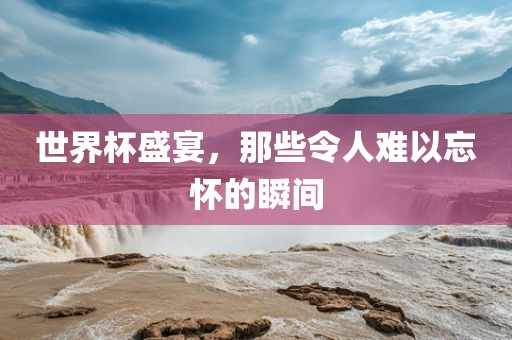 世界杯盛宴，那些令人难以忘怀的瞬间