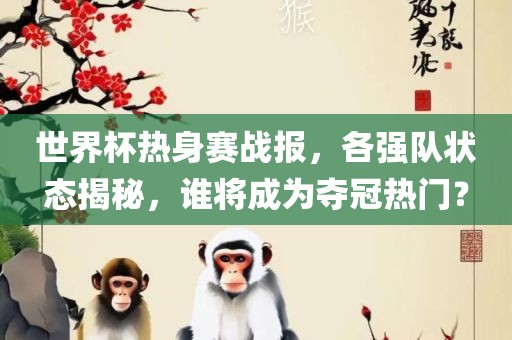 世界杯热身赛战报，各强队状态揭秘，谁将成为夺冠热门？
