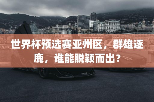 世界杯预选赛亚州区，群雄逐鹿，谁能脱颖而出？