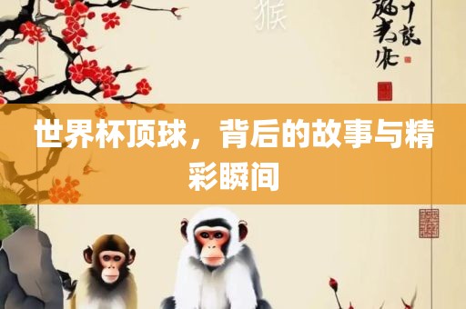 世界杯顶球，背后的故事与精彩瞬间