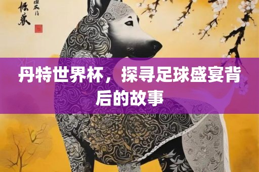 丹特世界杯，探寻足球盛宴背后的故事