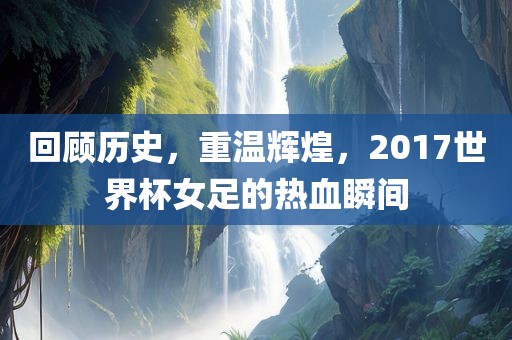 回顾历史，重温辉煌，2017世界杯女足的热血瞬间
