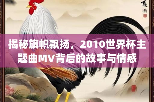揭秘旗帜飘扬，2010世界杯主题曲MV背后的故事与情感