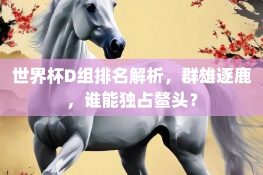 世界杯D组排名解析，群雄逐鹿，谁能独占鳌头？