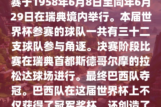 1. 比赛时间，1958年瑞典世界杯是第6届世界杯足球赛事。比赛于1958年6月8日至同年6月29日在瑞典境内举行。本届世界杯参赛的球队一共有三十二支球队参与角逐。决赛阶段比赛在瑞典首都斯德哥尔摩的拉松达球场进行。最终巴西队夺冠。巴西队在这届世界杯上不仅获得了冠军奖杯，还创造了著名的桑巴军团，为后来的足球历史留下了深刻的印记。