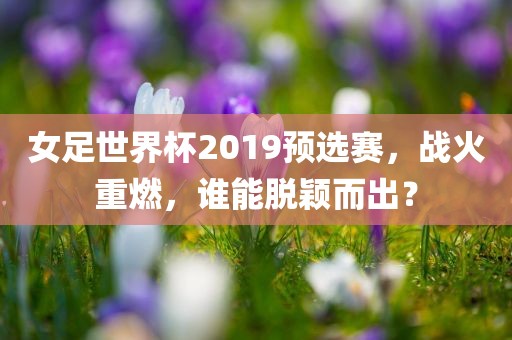 女足世界杯2019预选赛，战火重燃，谁能脱颖而出？