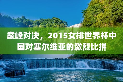 巅峰对决，2015女排世界杯中国对塞尔维亚的激烈比拼