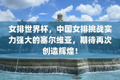 女排世界杯，中国女排挑战实力强大的塞尔维亚，期待再次创造辉煌！