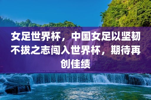 女足世界杯，中国女足以坚韧不拔之志闯入世界杯，期待再创佳绩