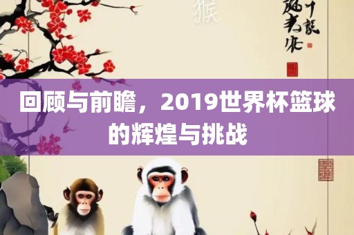 回顾与前瞻，2019世界杯篮球的辉煌与挑战