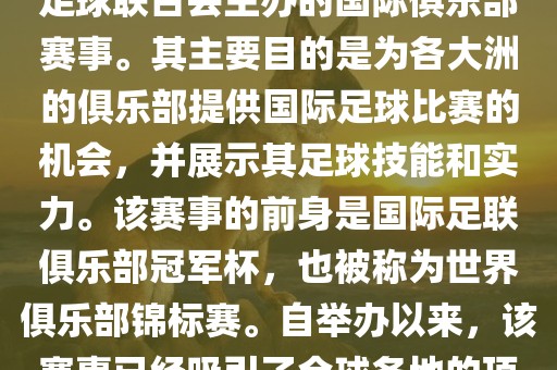 国际足联俱乐部世界杯（FIFA Club World Cup，简称，俱乐部世界杯），是一项由国际足球联合会主办的国际俱乐部赛事。其主要目的是为各大洲的俱乐部提供国际足球比赛的机会，并展示其足球技能和实力。该赛事的前身是国际足联俱乐部冠军杯，也被称为世界俱乐部锦标赛。自举办以来，该赛事已经吸引了全球各地的顶级俱乐部参与。这项赛事的冠军被视为全球俱乐部足球的最高荣誉之一。