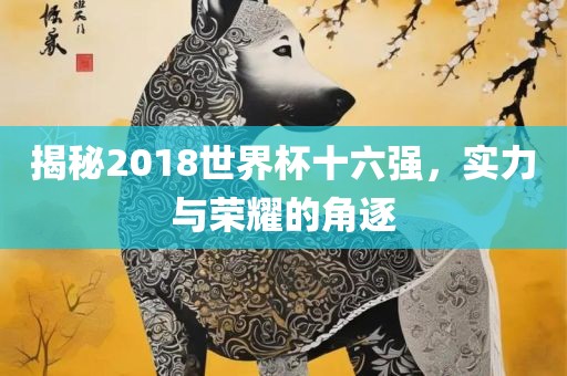 揭秘2018世界杯十六强，实力与荣耀的角逐