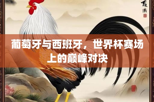 葡萄牙与西班牙，世界杯赛场上的巅峰对决