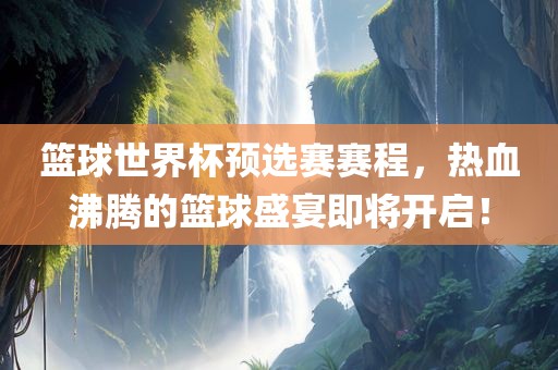 篮球世界杯预选赛赛程，热血沸腾的篮球盛宴即将开启！