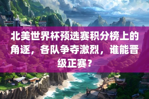 北美世界杯预选赛积分榜上的角逐，各队争夺激烈，谁能晋级正赛？