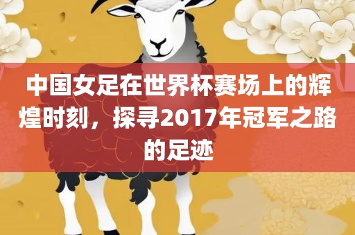 中国女足在世界杯赛场上的辉煌时刻，探寻2017年冠军之路的足迹