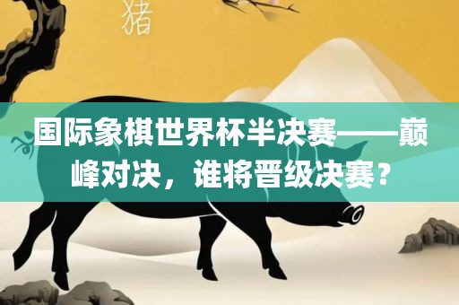 国际象棋世界杯半决赛——巅峰对决，谁将晋级决赛？