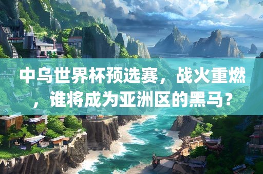中乌世界杯预选赛，战火重燃，谁将成为亚洲区的黑马？