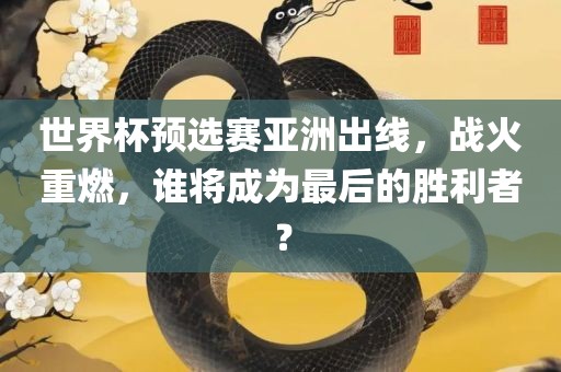 世界杯预选赛亚洲出线，战火重燃，谁将成为最后的胜利者？