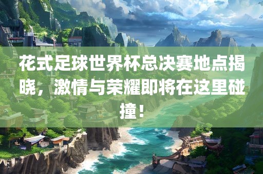 花式足球世界杯总决赛地点揭晓，激情与荣耀即将在这里碰撞！