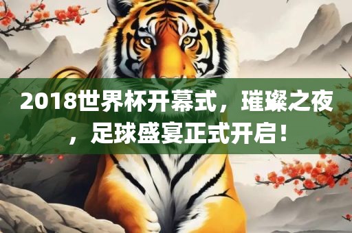 2018世界杯开幕式，璀璨之夜，足球盛宴正式开启！