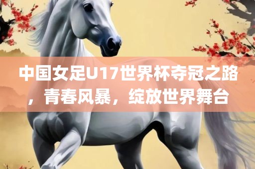 中国女足U17世界杯夺冠之路，青春风暴，绽放世界舞台