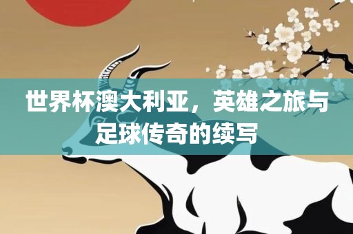世界杯澳大利亚，英雄之旅与足球传奇的续写