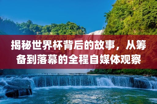 揭秘世界杯背后的故事，从筹备到落幕的全程自媒体观察