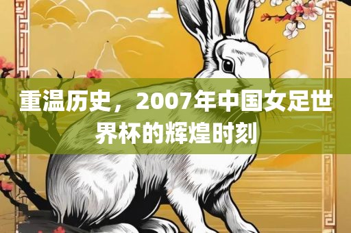 重温历史，2007年中国女足世界杯的辉煌时刻
