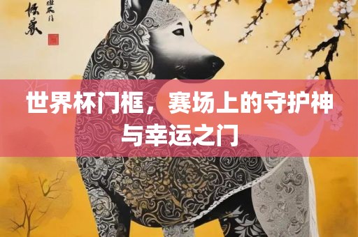 世界杯门框，赛场上的守护神与幸运之门