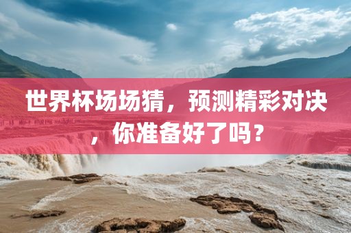 世界杯场场猜，预测精彩对决，你准备好了吗？