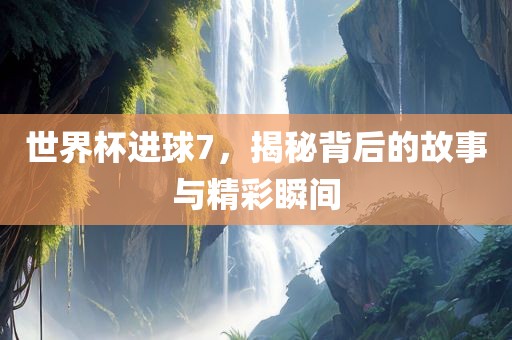 世界杯进球7，揭秘背后的故事与精彩瞬间