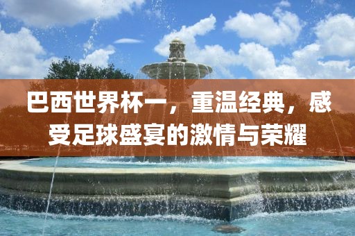 巴西世界杯一，重温经典，感受足球盛宴的激情与荣耀