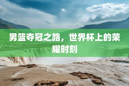男篮夺冠之路，世界杯上的荣耀时刻